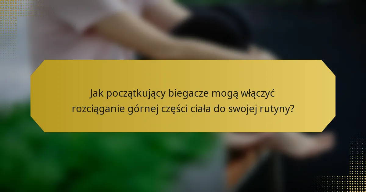 Jak początkujący biegacze mogą włączyć rozciąganie górnej części ciała do swojej rutyny?