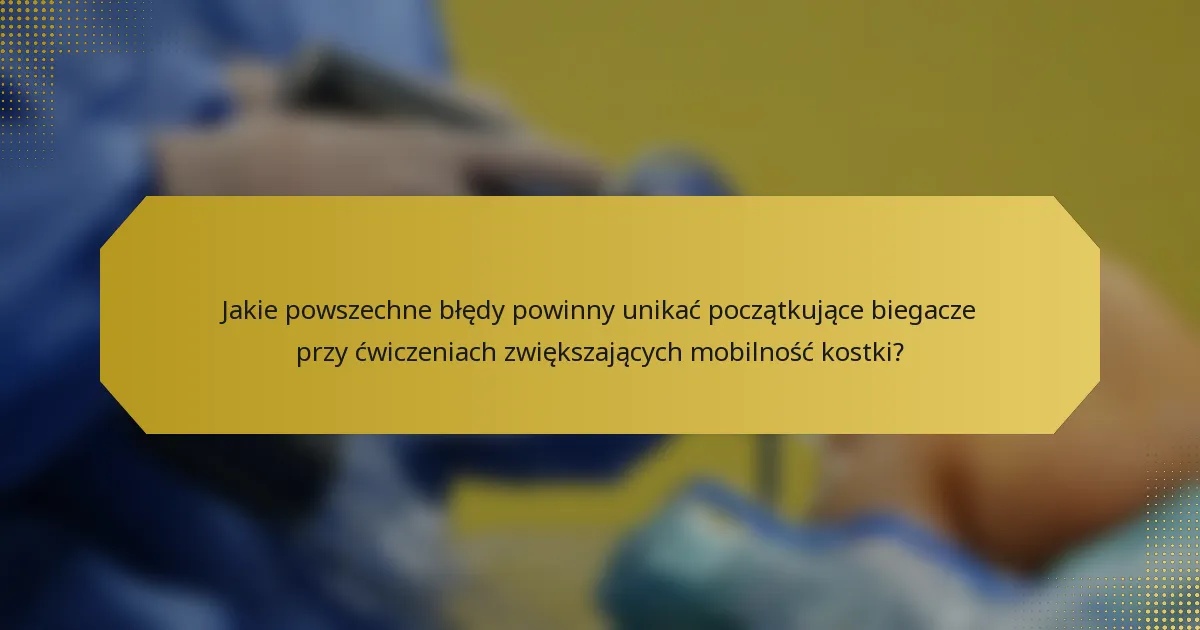 Jakie powszechne błędy powinny unikać początkujące biegacze przy ćwiczeniach zwiększających mobilność kostki?